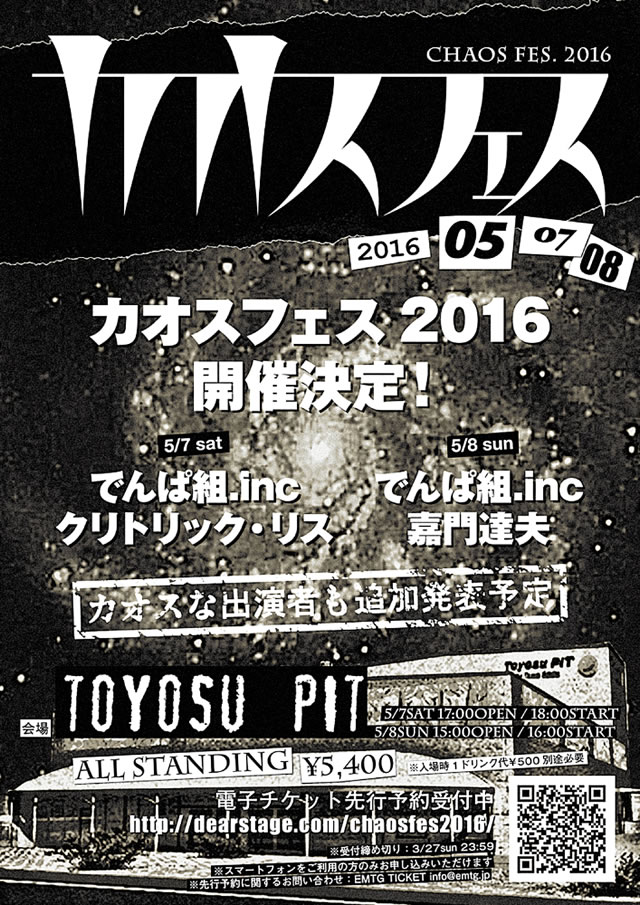 5/8（日）「カオスフェス2016」 会場：Toyosu PIT  http://toyosu-pit.team-smile.org 時間：開場 15:00 / 開演 16:00 出演者：（5/8公演） 嘉門達夫 / でんぱ組.inc  /  and more.. チケット：スタンディング¥5,400（税込･整理番号付き） ※1ドリンク:入場時1ドリンク代¥500別途必要 ※年齢制限:未就学児不可 ※4/2sat 10:00 一般発売開始 ※公式サイトにて先行予約受付中! http://dearstage.com/chaosfes2016 ◆カオスフェス2016開催決定!◆ “ジャンルレス"で"ボーダレス"!?なラインナップ!! “カオスフェス"ならではのエンターテイメントを思い切り楽しんじゃおう☆ 2016年5月7日（土） 17:00open / 18:00start 5月8日（日） 15:00open / 16:00start 嘉門達夫は5/8に出演します! ※カオスな出演者も追加発表予定!最新情報は公式サイトにてチェック! http://dearstage.com/chaosfes2016  問：NEXTROAD 03-5114-7444（平日14:00〜18:00）