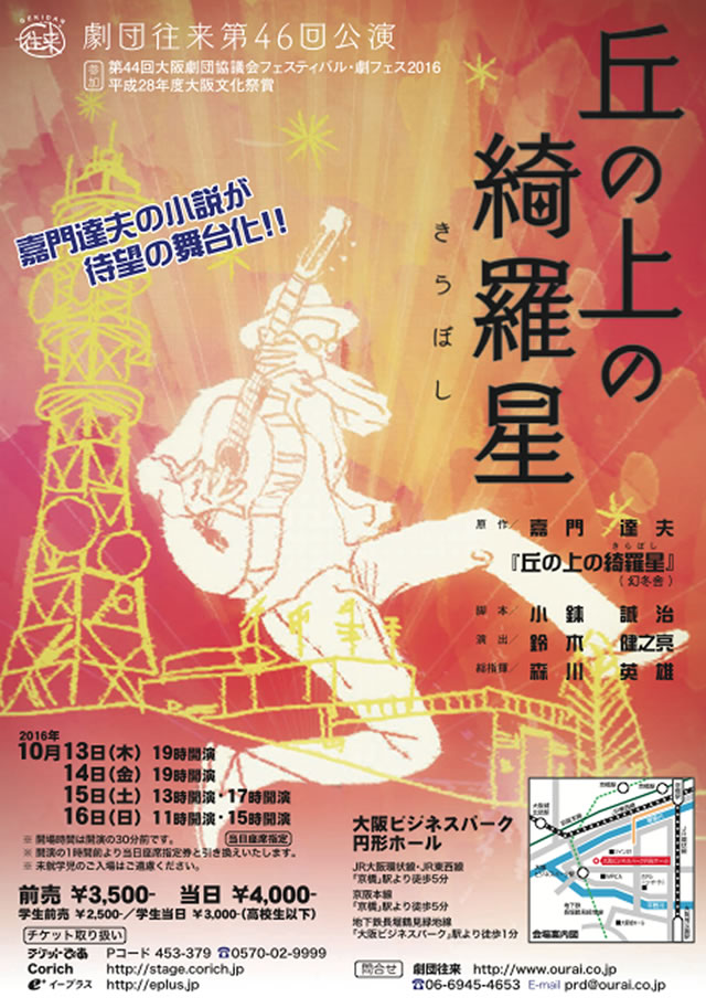 ☆「丘の上の綺羅星」舞台化 決定!!☆  10/13（木） 〜 10/16（日） 劇団往来第46回公演「丘の上の綺羅星」 [第44回大阪劇団協議会フェスティバル･劇フェス2016][平成28年度大阪文化祭賞]参加 会場：大阪ビジネスパーク円形ホール （大阪府大阪市中央区城見2-1-61 http://www.kanden-kaijyou.jp/enkei/hall/ ） 開演：10月13日（木）19:00 　　　10月14日（金）19:00 　　　10月15日（土）13:00/17:00 　　　10月16日（日）11:00/15:00 　　　　※開場は開演の30分前になります 　　　　※開演の1時間前に当日座席指定券と引き換え致します 　　　　※未就学時のご入場はご遠慮ください 原作：嘉門達夫「丘の上の綺羅星」（幻冬舎） 脚本：小鉢誠治 演出：鈴木健之亮 出演：薫太・要 冷蔵（劇団往来）・瞳 梨音（演劇集団ザ・ブロードキャストショウ）　他     ディスクジョッキー：嘉門達夫 料金：前売3,500円 当日 4,000円　学生前売2,500円 学生当日3,000円（高校生以下） チケット発売：2016年8月25日（木） 　チケットびあ 0570-02-9999 Pコード:453-379 　Corich http://stage.corich.jp 　e+ http://eplus.jp 問：劇団往来 TEL:06-6945-4653