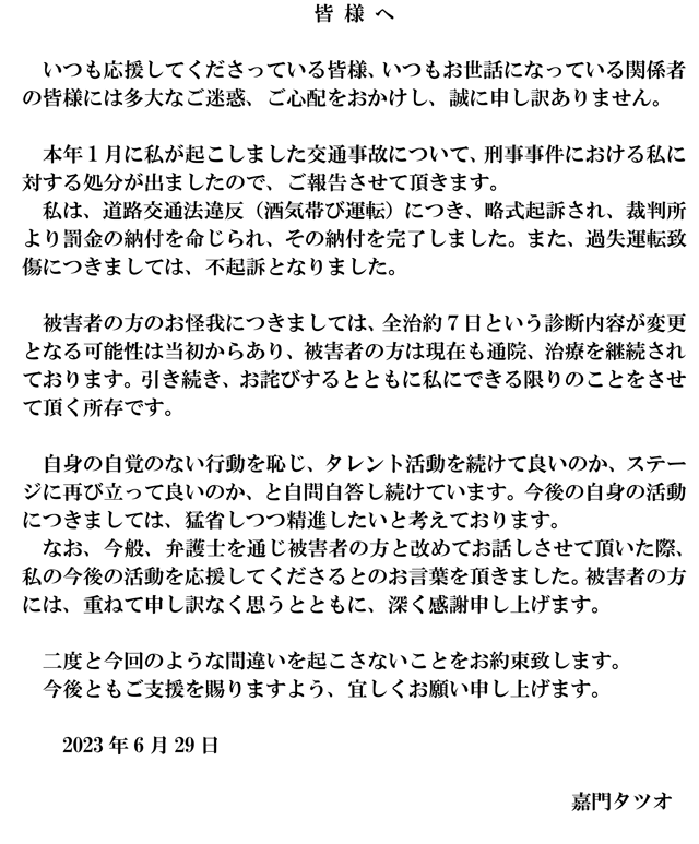 皆様へ いつも応援してくださっている皆様、いつもお世話になっている関係者 の皆様には多大なご迷惑、ご心配をおかけし、誠に申し訳ありません。 本年 1 月に私が起こしました交通事故について、刑事事件における私に 対する処分が出ましたので、ご報告させて頂きます。 私は、道路交通法違反（酒気帯び運転）につき、略式起訴され、裁判所 より罰金の納付を命じられ、その納付を完了しました。また、過失運転致 傷につきましては、不起訴となりました。 被害者の方のお怪我につきましては、全治約7日という診断内容が変更 となる可能性は当初からあり、被害者の方は現在も通院、治療を継続され ております。引き続き、お詫びするとともに私にできる限りのことをさせ て頂く所存です。 自身の自覚のない行動を恥じ、タレント活動を続けて良いのか、ステー ジに再び立って良いのか、と自問自答し続けています。今後の自身の活動 につきましては、猛省しつつ精進したいと考えております。 なお、今般、弁護士を通じ被害者の方と改めてお話しさせて頂いた際、 私の今後の活動を応援してくださるとのお言葉を頂きました。被害者の方 には、重ねて申し訳なく思うとともに、深く感謝申し上げます。 二度と今回のような間違いを起こさないことをお約束致します。 今後ともご支援を賜りますよう、宜しくお願い申し上げます。 2023年6月29日 嘉門タツオ