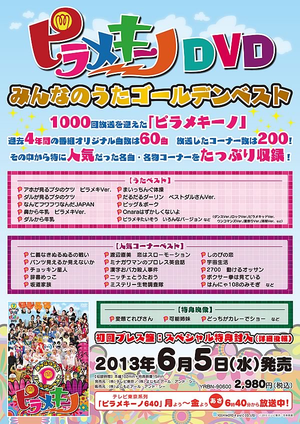 6/5（水）「ピラメキーノDVD みんなのうたゴールデンベスト」発売2980円（税込）YRBN-90600 収録時間など:本編102min+特典映像15min  2,980円（税込）YRBN-90600 収録曲:「まいっちんぐたいそう」 「鼻から牛乳 ピラメキバージョン1」「アホが見るブタのケツ ピラメキバージョン1」など 発売元：（株）テレビ東京/（株）よしもとアール･アンド･シー 販売元：（株）よしもとアール･アンド･シ ※2013年3月に1000回目の放送を迎えた「ピラメキーノ」。 そこで、過去1000回の放送の中から、未来に残したい名物コーナー･人気コーナーを厳選してDVD発売!